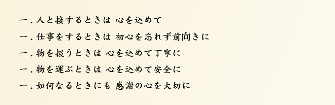 一．人と接するときは 心を込めて 一．仕事をするときは 初心を忘れず前向きに 一．物を扱うときは 心を込めて丁寧に 一．物を運ぶときは 心を込めて安全に 一．如何なるときにも 感謝の心を大切に